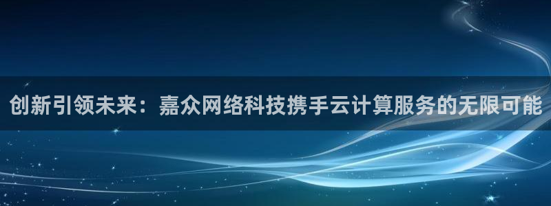 创新引领未来：嘉众网络科技携手云计算服务的无限可能